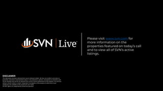Please visit www.svn.com for
more information on the
properties featured on today’s call
and to view all of SVN’s active
listings.
DISCLAIMER
This information has been obtained from sources believed reliable. We have not verified it and make no
guarantee, warranty or representation about it. Any projections, opinions, assumptions or estimates used
are for example only and do not represent the current or future performance of the property. You and your
advisors should conduct a careful, independent investigation of the property to determine to your
satisfaction the suitability of the property for your needs.
All SVN® offices are independently owned and operated.
 