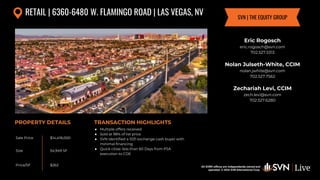 All SVN® offices are independently owned and operated. © 2024
SVN International Corp.
All SVN® offices are independently owned and
operated. © 2024 SVN International Corp.
Sale Price
Size
Price/SF
PROPERTY DETAILS TRANSACTION HIGHLIGHTS
RETAIL | 6360-6480 W. FLAMINGO ROAD | LAS VEGAS, NV
$14,418,000
54,949 SF
$262
Eric Rogosch
eric.rogosch@svn.com
702.527.5313
Nolan Julseth-White, CCIM
nolan.jwhite@svn.com
702.527.7562
Zechariah Levi, CCIM
zech.levi@svn.com
702.527.6280
SVN | THE EQUITY GROUP
● Multiple offers received
● Sold at 98% of list price
● SVN identified a 1031 exchange cash buyer with
minimal financing
● Quick close: less than 60 Days from PSA
execution to COE
 