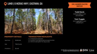 All SVN® offices are independently owned and operated. © 2024
SVN International Corp.
All SVN® offices are independently owned and
operated. © 2024 SVN International Corp.
Sale Price
Size
Price/Acre
PROPERTY DETAILS TRANSACTION HIGHLIGHTS
LAND | 0 MCRAE HWY | EASTMAN, GA
$1,850,000
756.23 acres
$2,446
● Timberland investment
● Excellent hunting/recreational opportunities
● Internal road system for easy access
Todd Davis
todd.davis@svn.com
229.349.3884
Tom Tuggle
tom.tuggle@svn.com
478.297.5471
SVN | SAUNDERS RALSTON
DANTZLER
 