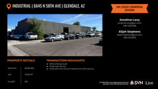 All SVN® offices are independently owned and operated. © 2024
SVN International Corp.
All SVN® offices are independently owned and
operated. © 2024 SVN International Corp.
Sale Price
Size
Price/SF
PROPERTY DETAILS TRANSACTION HIGHLIGHTS
INDUSTRIAL | 6645 N 58TH AVE | GLENDALE, AZ
$1,600,000
21,000 SF
$76
Jonathan Levy
jonathan.levy@svn.com
480.425.5538
Elijah Stephens
elijah.stephens@svn.com
480.425.5513
SVN | DESERT COMMERCIAL
ADVISORS
● 1031 exchange buyer
● 13 day total escrow
● Value add multi tenant industrial w/ ±40% vacancy
 