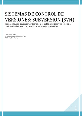 1
SISTEMAS DE CONTROL DE
VERSIONES: SUBVERSION (SVN)
Instalación, configuración, integración con el IDE Eclipse y operaciones
básicas en el sistema de control de versiones Subversion
Curso 2012/2013
1º Desarrollo de Aplicaciones Web
Pablo Medina Suárez
 