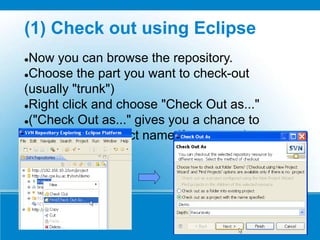 (1) Check out using Eclipse
Now you can browse the repository.
Choose the part you want to check-out
(usually "trunk")
Right click and choose "Check Out as..."
("Check Out as..." gives you a chance to
change local project name if you want.)
 