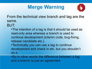 From the technical view branch and tag are the
same.
BUT:
•The intention of a tag is that it should be used as
read-only area whereas a branch is used to
continue development (interim code, bug-fixing,
release candidate etc.).
•Technically you can use a tag to continue
development and check in etc. but you shouldn’t
do it.
•So in other words the difference between a tag
and a branch is just an agreement.
Merge Warning
 