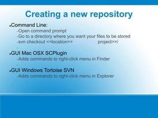 Creating a new repository
Command Line:
Open command prompt
Go to a directory where you want your files to be stored
svn checkout <<location>>/svn/<<your project>>/

GUI Mac OSX SCPlugin
Adds commands to right-click menu in Finder

GUI Windows Tortoise SVN
Adds commands to right-click menu in Explorer
 