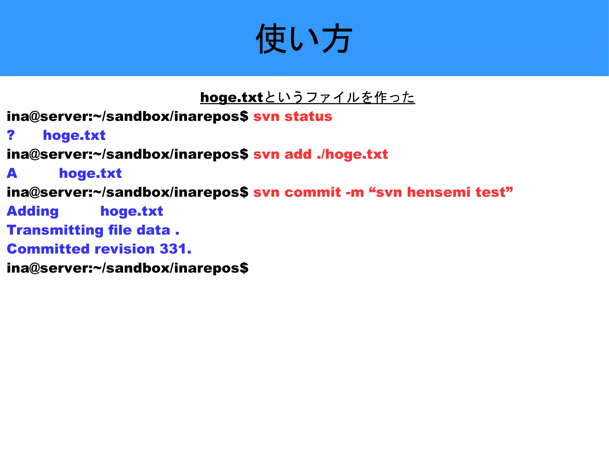 使い方 hoge.txtというファイルを作った ina@server:~/sandbox/inarepos$ svn status ? hoge.txt ina@server:~/sandbox/inarepos$ svn add ./hoge.txt A hoge.txt ina@server:~/sandbox/inarepos$ svn commit -m “svn hensemi test” Adding hoge.txt Transmitting file data . Committed revision 331. ina@server:~/sandbox/inarepos$ 