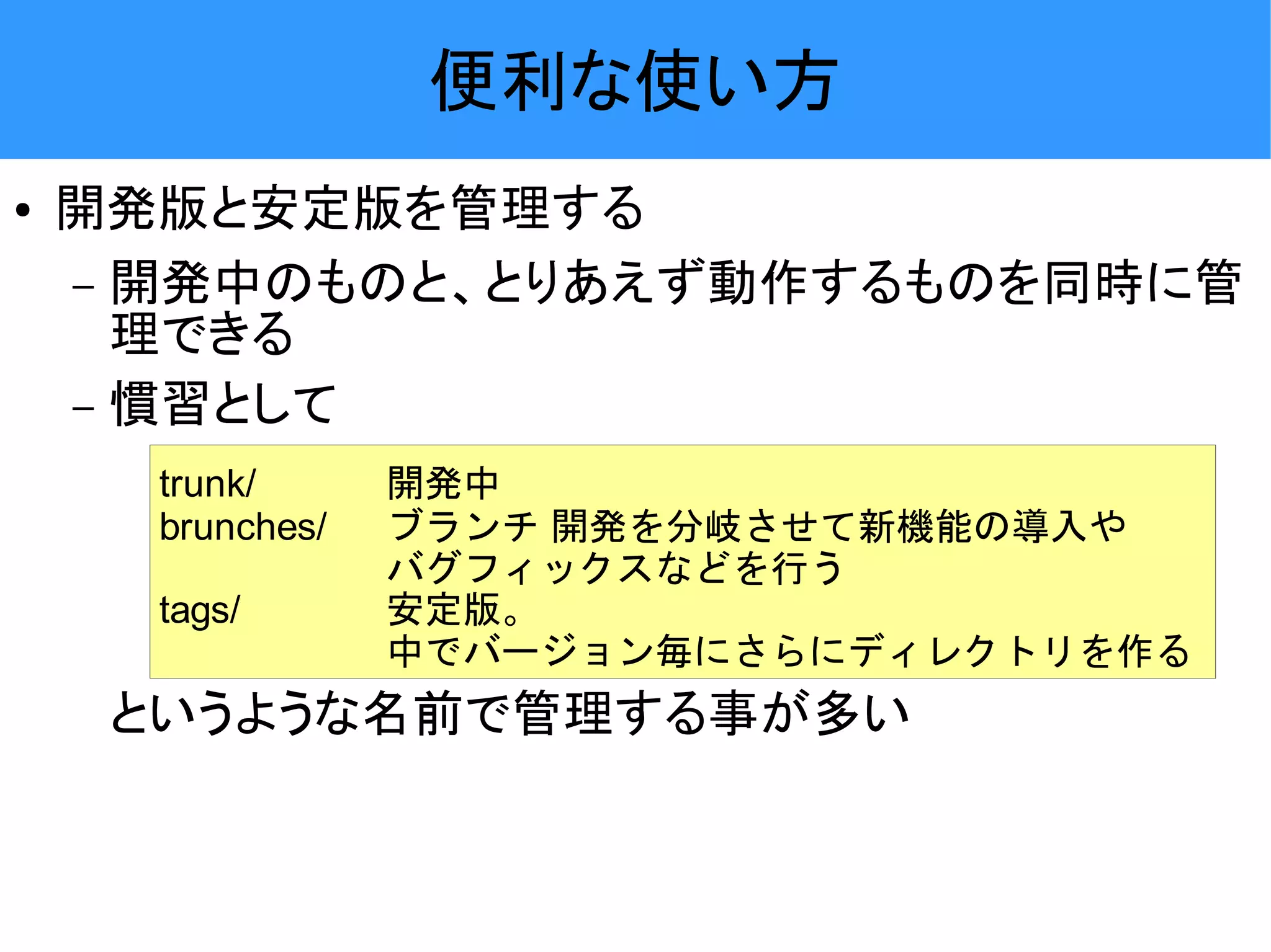 便利な使い方 ● 開発版と安定版を管理する – 開発中のものと、とりあえず動作するものを同時に管 理できる – 慣習として trunk/ 開発中 brunches/ ブランチ 開発を分岐させて新機能の導入や バグフィックスなどを行う tags/ 安定版。 中でバージョン毎にさらにディレクトリを作る というような名前で管理する事が多い 