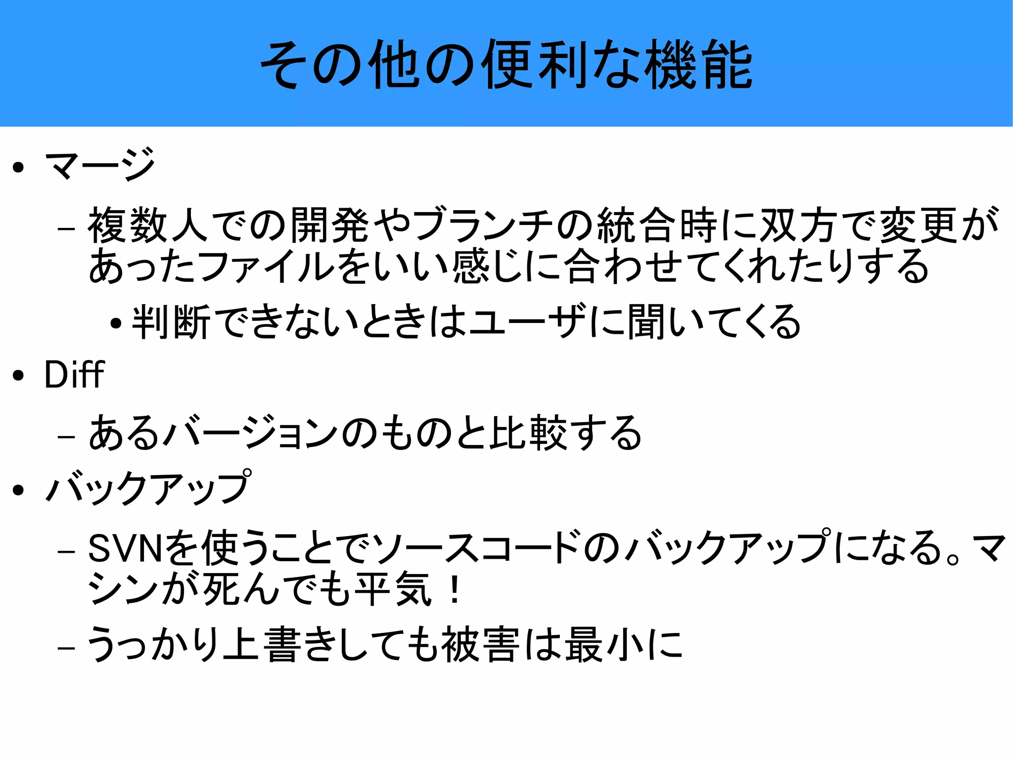 その他の便利な機能 ● マージ – 複数人での開発やブランチの統合時に双方で変更が あったファイルをいい感じに合わせてくれたりする ● 判断できないときはユーザに聞いてくる ● Diff – あるバージョンのものと比較する ● バックアップ – SVNを使うことでソースコードのバックアップになる。マ シンが死んでも平気！ – うっかり上書きしても被害は最小に 