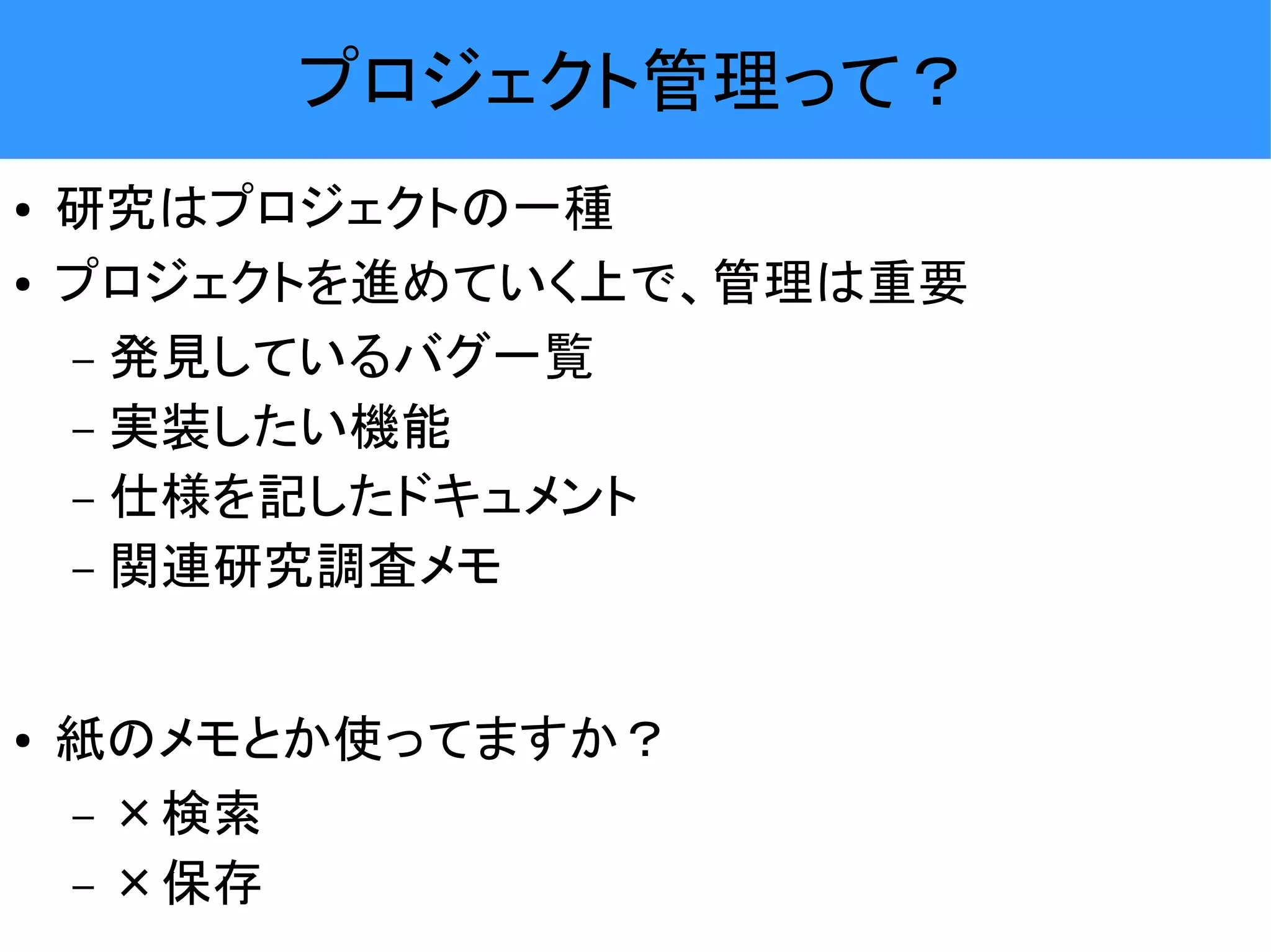 プロジェクト管理って？ ● 研究はプロジェクトの一種 ● プロジェクトを進めていく上で、管理は重要 – 発見しているバグ一覧 – 実装したい機能 – 仕様を記したドキュメント – 関連研究調査メモ ● 紙のメモとか使ってますか？ – ×検索 – ×保存 