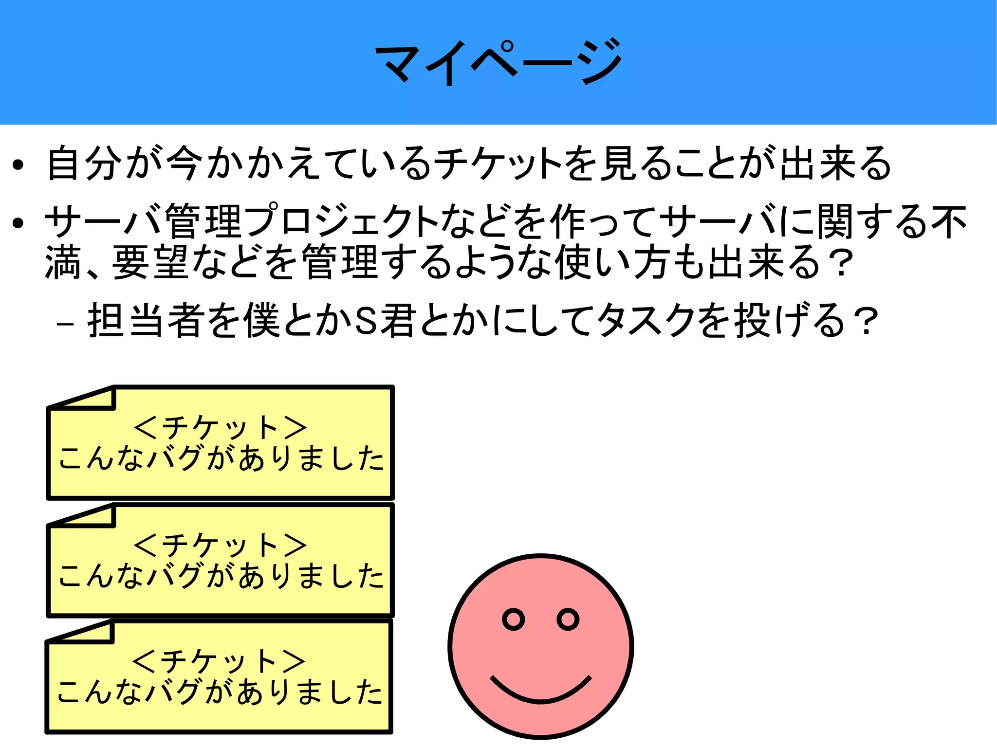 マイページ ● 自分が今かかえているチケットを見ることが出来る ● サーバ管理プロジェクトなどを作ってサーバに関する不 満、要望などを管理するような使い方も出来る？ – 担当者を僕とかS君とかにしてタスクを投げる？ ＜チケット＞ こんなバグがありました ＜チケット＞ こんなバグがありました ＜チケット＞ こんなバグがありました 