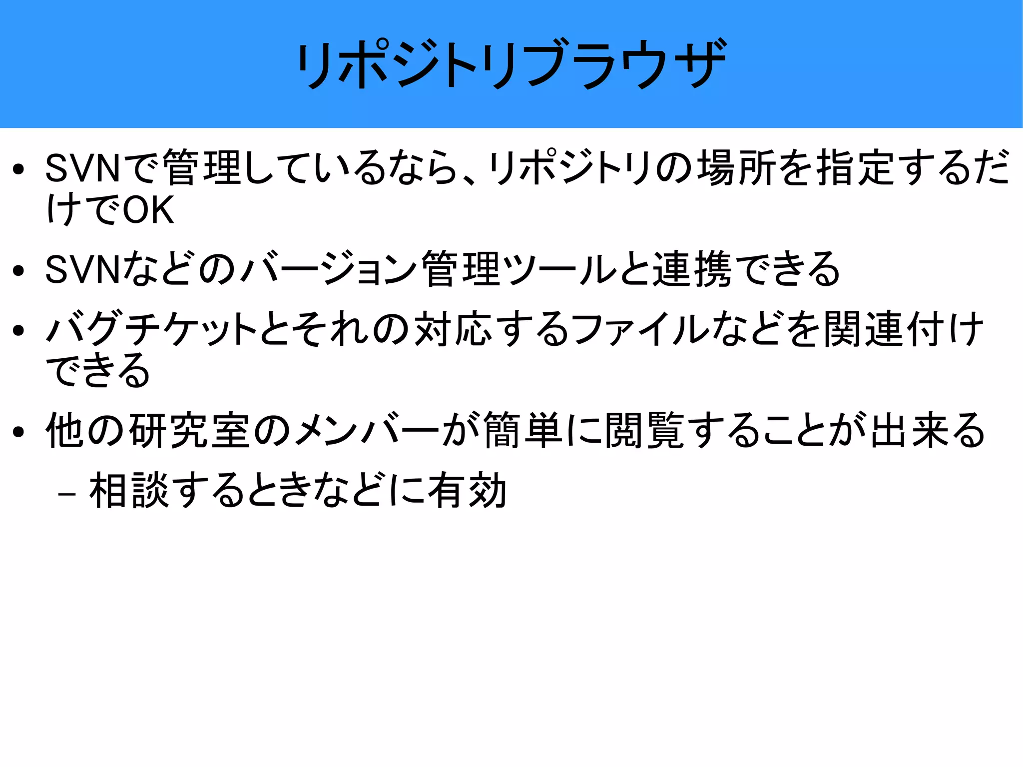 リポジトリブラウザ ● SVNで管理しているなら、リポジトリの場所を指定するだ けでOK ● SVNなどのバージョン管理ツールと連携できる ● バグチケットとそれの対応するファイルなどを関連付け できる ● 他の研究室のメンバーが簡単に閲覧することが出来る – 相談するときなどに有効 