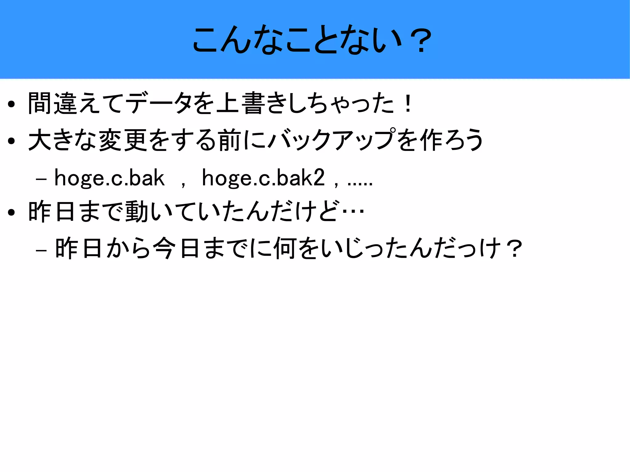 こんなことない？ ● 間違えてデータを上書きしちゃった！ ● 大きな変更をする前にバックアップを作ろう – hoge.c.bak , hoge.c.bak2 , ..... ● 昨日まで動いていたんだけど… – 昨日から今日までに何をいじったんだっけ？ 