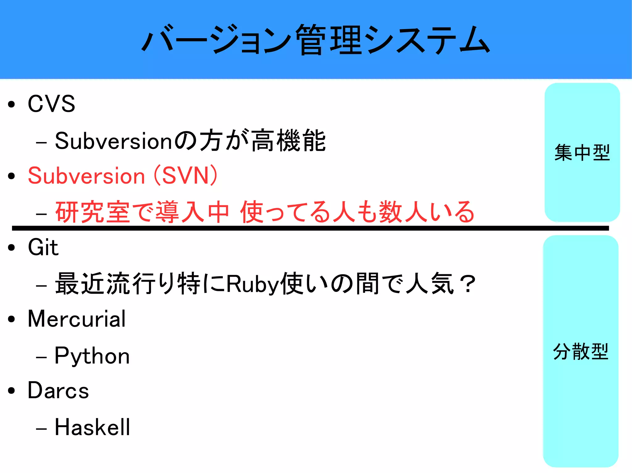 バージョン管理システム ● CVS – Subversionの方が高機能 集中型 ● Subversion (SVN) – 研究室で導入中 使ってる人も数人いる ● Git – 最近流行り特にRuby使いの間で人気？ ● Mercurial – Python 分散型 ● Darcs – Haskell 