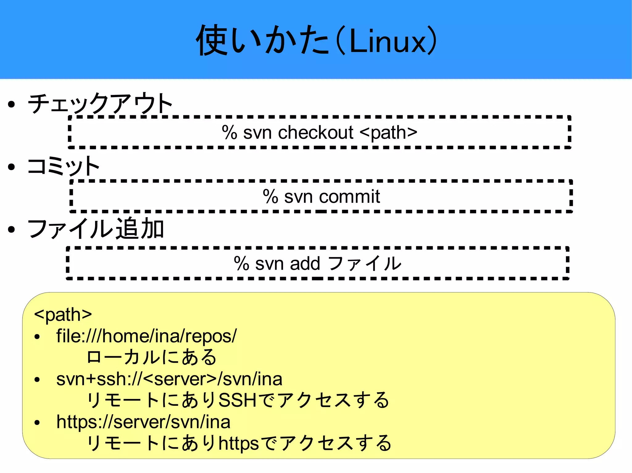 使いかた（Linux) ● チェックアウト % svn checkout <path> ● コミット % svn commit ● ファイル追加 % svn add ファイル <path> ● file:///home/ina/repos/ ローカルにある ● svn+ssh://<server>/svn/ina リモートにありSSHでアクセスする ● https://server/svn/ina リモートにありhttpsでアクセスする 