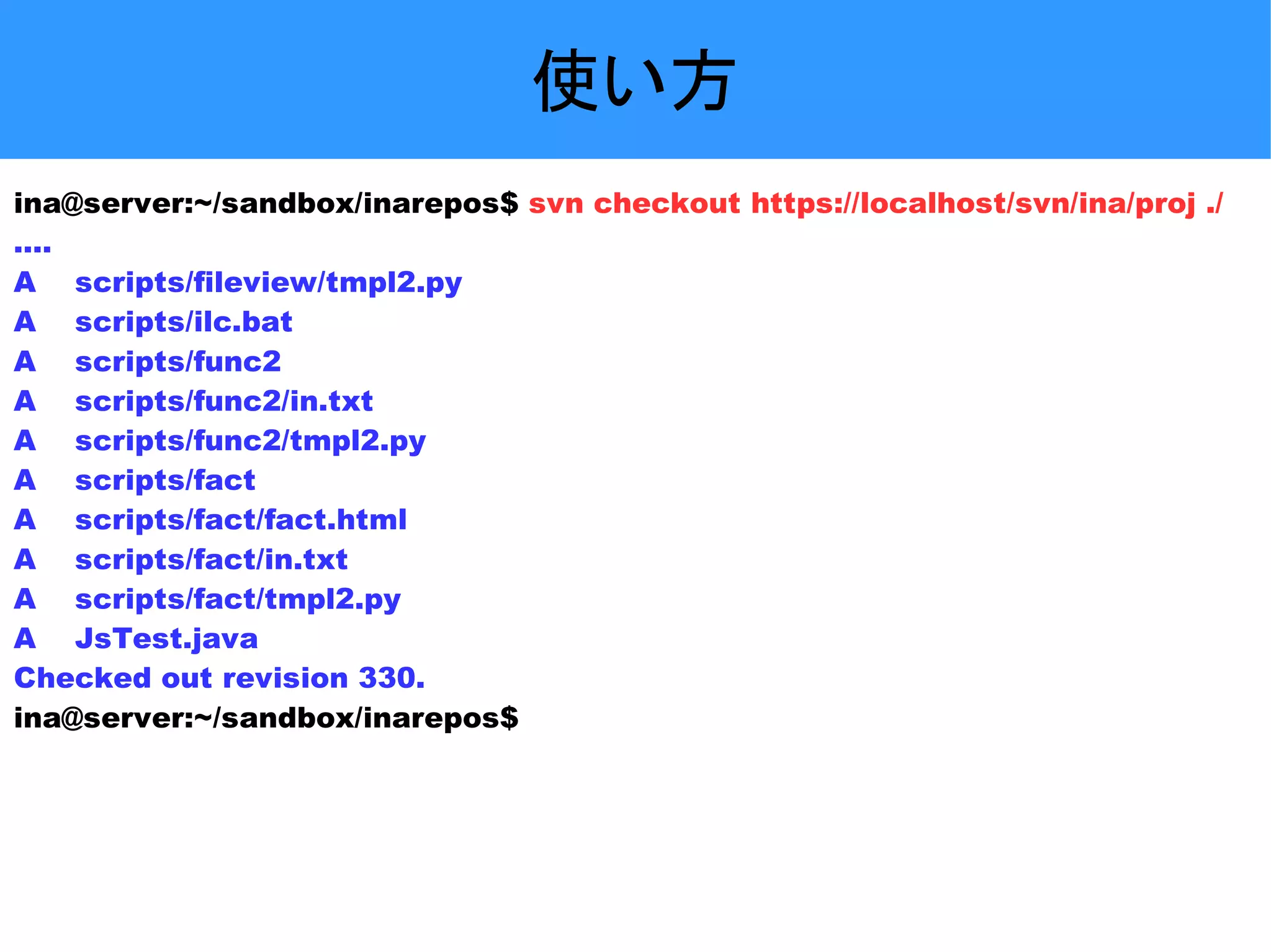 使い方 ina@server:~/sandbox/inarepos$ svn checkout https://localhost/svn/ina/proj ./ .... A scripts/fileview/tmpl2.py A scripts/ilc.bat A scripts/func2 A scripts/func2/in.txt A scripts/func2/tmpl2.py A scripts/fact A scripts/fact/fact.html A scripts/fact/in.txt A scripts/fact/tmpl2.py A JsTest.java Checked out revision 330. ina@server:~/sandbox/inarepos$ 