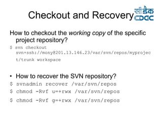 Checkout and Recovery How to checkout the  working copy  of the specific project repository? $ svn checkout svn+ssh://mony@201.13.146.23/var/svn/repos/myproject/trunk workspace   How to recover the SVN repository? $ svnadmin recover /var/svn/repos  $ chmod -Rvf u=+rwx /var/svn/repos $ chmod -Rvf g=+rwx /var/svn/repos   