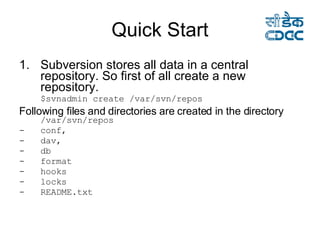 Quick Start Subversion stores all data in a central repository. So first of all create a new repository. $svnadmin create /var/svn/repos  Following files and directories are created in the directory   /var/svn/repos conf, dav, db format hooks locks README.txt 