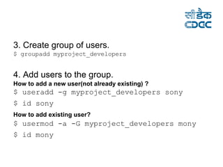 3. Create group of users. $ groupadd myproject_developers  4. Add users to the group. How to add a new user(not already existing) ? $ useradd -g myproject_developers sony  $ id sony   How to add existing user?   $ usermod -a -G myproject_developers mony  $ id mony   