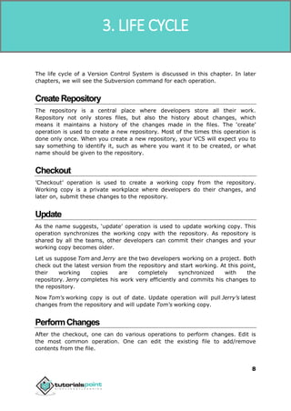 SVN
8
The life cycle of a Version Control System is discussed in this chapter. In later
chapters, we will see the Subversion command for each operation.
CreateRepository
The repository is a central place where developers store all their work.
Repository not only stores files, but also the history about changes, which
means it maintains a history of the changes made in the files. The ‘create’
operation is used to create a new repository. Most of the times this operation is
done only once. When you create a new repository, your VCS will expect you to
say something to identify it, such as where you want it to be created, or what
name should be given to the repository.
Checkout
’Checkout’ operation is used to create a working copy from the repository.
Working copy is a private workplace where developers do their changes, and
later on, submit these changes to the repository.
Update
As the name suggests, ‘update’ operation is used to update working copy. This
operation synchronizes the working copy with the repository. As repository is
shared by all the teams, other developers can commit their changes and your
working copy becomes older.
Let us suppose Tom and Jerry are the two developers working on a project. Both
check out the latest version from the repository and start working. At this point,
their working copies are completely synchronized with the
repository. Jerry completes his work very efficiently and commits his changes to
the repository.
Now Tom's working copy is out of date. Update operation will pull Jerry’s latest
changes from the repository and will update Tom's working copy.
PerformChanges
After the checkout, one can do various operations to perform changes. Edit is
the most common operation. One can edit the existing file to add/remove
contents from the file.
3. LIFE CYCLE
 
