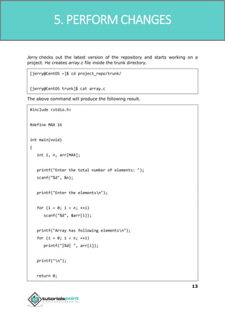 SVN
13
Jerry checks out the latest version of the repository and starts working on a
project. He creates array.c file inside the trunk directory.
[jerry@CentOS ~]$ cd project_repo/trunk/
[jerry@CentOS trunk]$ cat array.c
The above command will produce the following result.
#include <stdio.h>
#define MAX 16
int main(void)
{
int i, n, arr[MAX];
printf("Enter the total number of elements: ");
scanf("%d", &n);
printf("Enter the elementsn");
for (i = 0; i < n; ++i)
scanf("%d", &arr[i]);
printf("Array has following elementsn");
for (i = 0; i < n; ++i)
printf("|%d| ", arr[i]);
printf("n");
return 0;
5. PERFORM CHANGES
 