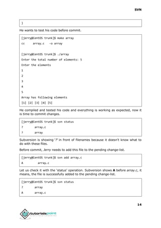 SVN
14
}
He wants to test his code before commit.
[jerry@CentOS trunk]$ make array
cc array.c -o array
[jerry@CentOS trunk]$ ./array
Enter the total number of elements: 5
Enter the elements
1
2
3
4
5
Array has following elements
|1| |2| |3| |4| |5|
He compiled and tested his code and everything is working as expected, now it
is time to commit changes.
[jerry@CentOS trunk]$ svn status
? array.c
? array
Subversion is showing ‘?’ in front of filenames because it doesn't know what to
do with these files.
Before commit, Jerry needs to add this file to the pending change-list.
[jerry@CentOS trunk]$ svn add array.c
A array.c
Let us check it with the ‘status’ operation. Subversion shows A before array.c, it
means, the file is successfully added to the pending change-list.
[jerry@CentOS trunk]$ svn status
? array
A array.c
 
