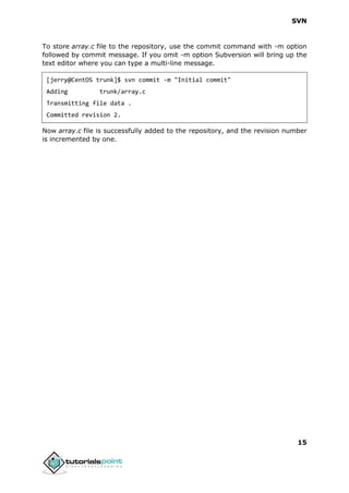 SVN
15
To store array.c file to the repository, use the commit command with -m option
followed by commit message. If you omit -m option Subversion will bring up the
text editor where you can type a multi-line message.
[jerry@CentOS trunk]$ svn commit -m "Initial commit"
Adding trunk/array.c
Transmitting file data .
Committed revision 2.
Now array.c file is successfully added to the repository, and the revision number
is incremented by one.
 