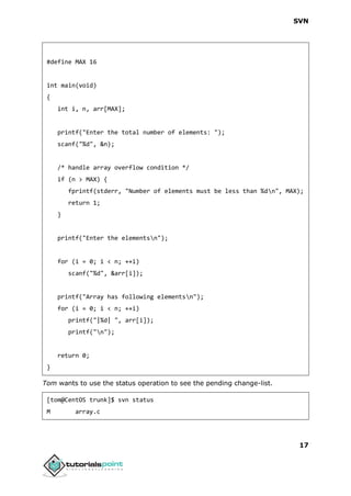 SVN
17
#define MAX 16
int main(void)
{
int i, n, arr[MAX];
printf("Enter the total number of elements: ");
scanf("%d", &n);
/* handle array overflow condition */
if (n > MAX) {
fprintf(stderr, "Number of elements must be less than %dn", MAX);
return 1;
}
printf("Enter the elementsn");
for (i = 0; i < n; ++i)
scanf("%d", &arr[i]);
printf("Array has following elementsn");
for (i = 0; i < n; ++i)
printf("|%d| ", arr[i]);
printf("n");
return 0;
}
Tom wants to use the status operation to see the pending change-list.
[tom@CentOS trunk]$ svn status
M array.c
 