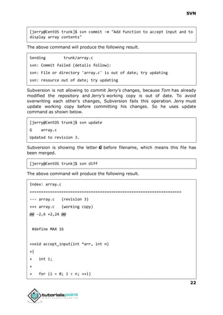 SVN
22
[jerry@CentOS trunk]$ svn commit -m "Add function to accept input and to
display array contents"
The above command will produce the following result.
Sending trunk/array.c
svn: Commit failed (details follow):
svn: File or directory 'array.c' is out of date; try updating
svn: resource out of date; try updating
Subversion is not allowing to commit Jerry's changes, because Tom has already
modified the repository and Jerry's working copy is out of date. To avoid
overwriting each other's changes, Subversion fails this operation. Jerry must
update working copy before committing his changes. So he uses update
command as shown below.
[jerry@CentOS trunk]$ svn update
G array.c
Updated to revision 3.
Subversion is showing the letter G before filename, which means this file has
been merged.
[jerry@CentOS trunk]$ svn diff
The above command will produce the following result.
Index: array.c
===================================================================
--- array.c (revision 3)
+++ array.c (working copy)
@@ -2,6 +2,24 @@
#define MAX 16
+void accept_input(int *arr, int n)
+{
+ int i;
+
+ for (i = 0; i < n; ++i)
 