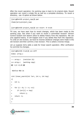 SVN
26
After the revert operation, his working copy is back to its original state. Revert
operation can revert a single file as well as a complete directory. To revert a
directory, use -R option as shown below.
[jerry@CentOS project_repo]$ pwd
/home/jerry/project_repo
[jerry@CentOS project_repo]$ svn revert -R trunk
Till now, we have seen how to revert changes, which has been made to the
working copy. But what if you want to revert a committed revision! Version
Control System tool doesn't allow to delete history from the repository. We can
only append history. It will happen even if you delete files from the repository.
To undo an old revision, we have to reverse whatever changes were made in the
old revision and then commit a new revision. This is called a reverse merge.
Let us suppose Jerry adds a code for linear search operation. After verification
he commits his changes.
[jerry@CentOS trunk]$ svn diff
Index: array.c
===================================================================
--- array.c (revision 21)
+++ array.c (working copy)
@@ -2,6 +2,16 @@
#define MAX 16
+int linear_search(int *arr, int n, int key)
+{
+ int i;
+
+ for (i = 0; i < n; ++i)
+ if (arr[i] == key)
+ return i;
+ return -1;
+}
+
 