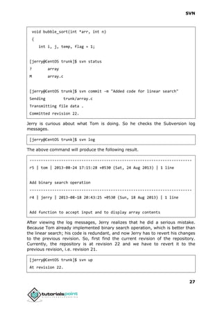 SVN
27
void bubble_sort(int *arr, int n)
{
int i, j, temp, flag = 1;
[jerry@CentOS trunk]$ svn status
? array
M array.c
[jerry@CentOS trunk]$ svn commit -m "Added code for linear search"
Sending trunk/array.c
Transmitting file data .
Committed revision 22.
Jerry is curious about what Tom is doing. So he checks the Subversion log
messages.
[jerry@CentOS trunk]$ svn log
The above command will produce the following result.
------------------------------------------------------------------------
r5 | tom | 2013-08-24 17:15:28 +0530 (Sat, 24 Aug 2013) | 1 line
Add binary search operation
------------------------------------------------------------------------
r4 | jerry | 2013-08-18 20:43:25 +0530 (Sun, 18 Aug 2013) | 1 line
Add function to accept input and to display array contents
After viewing the log messages, Jerry realizes that he did a serious mistake.
Because Tom already implemented binary search operation, which is better than
the linear search; his code is redundant, and now Jerry has to revert his changes
to the previous revision. So, first find the current revision of the repository.
Currently, the repository is at revision 22 and we have to revert it to the
previous revision, i.e. revision 21.
[jerry@CentOS trunk]$ svn up
At revision 22.
 