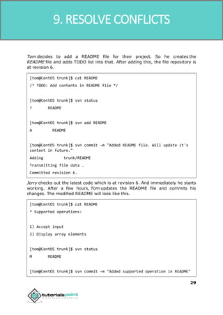 SVN
29
Tom decides to add a README file for their project. So he creates the
README file and adds TODO list into that. After adding this, the file repository is
at revision 6.
[tom@CentOS trunk]$ cat README
/* TODO: Add contents in README file */
[tom@CentOS trunk]$ svn status
? README
[tom@CentOS trunk]$ svn add README
A README
[tom@CentOS trunk]$ svn commit -m "Added README file. Will update it's
content in future."
Adding trunk/README
Transmitting file data .
Committed revision 6.
Jerry checks out the latest code which is at revision 6. And immediately he starts
working. After a few hours, Tom updates the README file and commits his
changes. The modified README will look like this.
[tom@CentOS trunk]$ cat README
* Supported operations:
1) Accept input
2) Display array elements
[tom@CentOS trunk]$ svn status
M README
[tom@CentOS trunk]$ svn commit -m "Added supported operation in README"
9. RESOLVE CONFLICTS
 