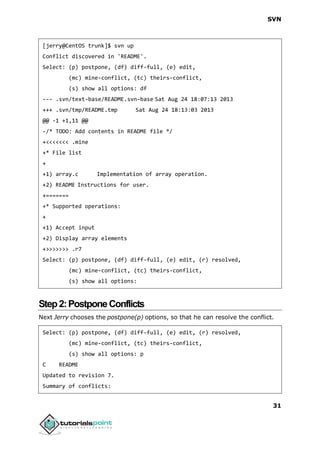SVN
31
[jerry@CentOS trunk]$ svn up
Conflict discovered in 'README'.
Select: (p) postpone, (df) diff-full, (e) edit,
(mc) mine-conflict, (tc) theirs-conflict,
(s) show all options: df
--- .svn/text-base/README.svn-base Sat Aug 24 18:07:13 2013
+++ .svn/tmp/README.tmp Sat Aug 24 18:13:03 2013
@@ -1 +1,11 @@
-/* TODO: Add contents in README file */
+<<<<<<< .mine
+* File list
+
+1) array.c Implementation of array operation.
+2) README Instructions for user.
+=======
+* Supported operations:
+
+1) Accept input
+2) Display array elements
+>>>>>>> .r7
Select: (p) postpone, (df) diff-full, (e) edit, (r) resolved,
(mc) mine-conflict, (tc) theirs-conflict,
(s) show all options:
Step2:PostponeConflicts
Next Jerry chooses the postpone(p) options, so that he can resolve the conflict.
Select: (p) postpone, (df) diff-full, (e) edit, (r) resolved,
(mc) mine-conflict, (tc) theirs-conflict,
(s) show all options: p
C README
Updated to revision 7.
Summary of conflicts:
 
