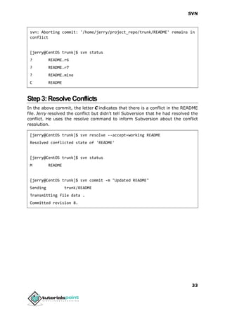 SVN
33
svn: Aborting commit: '/home/jerry/project_repo/trunk/README' remains in
conflict
[jerry@CentOS trunk]$ svn status
? README.r6
? README.r7
? README.mine
C README
Step3:Resolve Conflicts
In the above commit, the letter C indicates that there is a conflict in the README
file. Jerry resolved the conflict but didn't tell Subversion that he had resolved the
conflict. He uses the resolve command to inform Subversion about the conflict
resolution.
[jerry@CentOS trunk]$ svn resolve --accept=working README
Resolved conflicted state of 'README'
[jerry@CentOS trunk]$ svn status
M README
[jerry@CentOS trunk]$ svn commit -m "Updated README"
Sending trunk/README
Transmitting file data .
Committed revision 8.
 