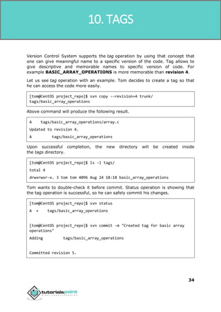 SVN
34
Version Control System supports the tag operation by using that concept that
one can give meaningful name to a specific version of the code. Tag allows to
give descriptive and memorable names to specific version of code. For
example BASIC_ARRAY_OPERATIONS is more memorable than revision 4.
Let us see tag operation with an example. Tom decides to create a tag so that
he can access the code more easily.
[tom@CentOS project_repo]$ svn copy --revision=4 trunk/
tags/basic_array_operations
Above command will produce the following result.
A tags/basic_array_operations/array.c
Updated to revision 4.
A tags/basic_array_operations
Upon successful completion, the new directory will be created inside
the tags directory.
[tom@CentOS project_repo]$ ls -l tags/
total 4
drwxrwxr-x. 3 tom tom 4096 Aug 24 18:18 basic_array_operations
Tom wants to double-check it before commit. Status operation is showing that
the tag operation is successful, so he can safely commit his changes.
[tom@CentOS project_repo]$ svn status
A + tags/basic_array_operations
[tom@CentOS project_repo]$ svn commit -m "Created tag for basic array
operations"
Adding tags/basic_array_operations
Committed revision 5.
10. TAGS
 