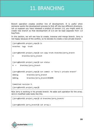 SVN
35
Branch operation creates another line of development. It is useful when
someone wants the development process to fork off into two different directions.
Let us suppose you have released a product of version 1.0, you might want to
create new branch so that development of 2.0 can be kept separate from 1.0
bug fixes.
In this section, we will see how to create, traverse and merge branch. Jerry is
not happy because of the conflict, so he decides to create a new private branch.
[jerry@CentOS project_repo]$ ls
branches tags trunk
[jerry@CentOS project_repo]$ svn copy trunk branches/jerry_branch
A branches/jerry_branch
[jerry@CentOS project_repo]$ svn status
A + branches/jerry_branch
[jerry@CentOS project_repo]$ svn commit -m "Jerry's private branch"
Adding branches/jerry_branch
Adding branches/jerry_branch/README
Committed revision 9.
[jerry@CentOS project_repo]$
Now Jerry is working in his private branch. He adds sort operation for the array.
Jerry's modified code looks like this.
[jerry@CentOS project_repo]$ cd branches/jerry_branch/
[jerry@CentOS jerry_branch]$ cat array.c
11. BRANCHING
 