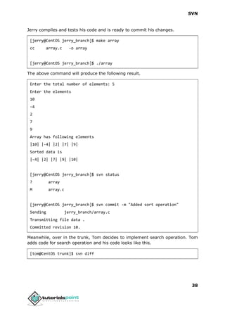 SVN
38
Jerry compiles and tests his code and is ready to commit his changes.
[jerry@CentOS jerry_branch]$ make array
cc array.c -o array
[jerry@CentOS jerry_branch]$ ./array
The above command will produce the following result.
Enter the total number of elements: 5
Enter the elements
10
-4
2
7
9
Array has following elements
|10| |-4| |2| |7| |9|
Sorted data is
|-4| |2| |7| |9| |10|
[jerry@CentOS jerry_branch]$ svn status
? array
M array.c
[jerry@CentOS jerry_branch]$ svn commit -m "Added sort operation"
Sending jerry_branch/array.c
Transmitting file data .
Committed revision 10.
Meanwhile, over in the trunk, Tom decides to implement search operation. Tom
adds code for search operation and his code looks like this.
[tom@CentOS trunk]$ svn diff
 