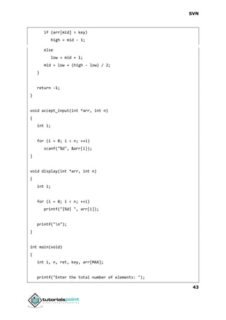 SVN
43
if (arr[mid] > key)
high = mid - 1;
else
low = mid + 1;
mid = low + (high - low) / 2;
}
return -1;
}
void accept_input(int *arr, int n)
{
int i;
for (i = 0; i < n; ++i)
scanf("%d", &arr[i]);
}
void display(int *arr, int n)
{
int i;
for (i = 0; i < n; ++i)
printf("|%d| ", arr[i]);
printf("n");
}
int main(void)
{
int i, n, ret, key, arr[MAX];
printf("Enter the total number of elements: ");
 