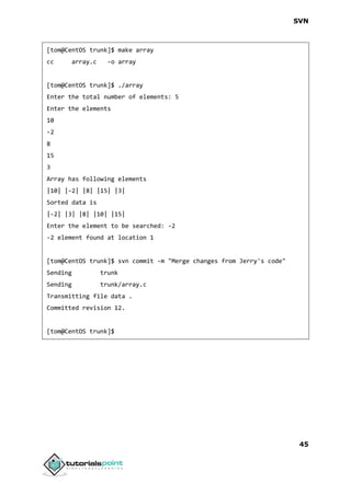 SVN
45
[tom@CentOS trunk]$ make array
cc array.c -o array
[tom@CentOS trunk]$ ./array
Enter the total number of elements: 5
Enter the elements
10
-2
8
15
3
Array has following elements
|10| |-2| |8| |15| |3|
Sorted data is
|-2| |3| |8| |10| |15|
Enter the element to be searched: -2
-2 element found at location 1
[tom@CentOS trunk]$ svn commit -m "Merge changes from Jerry's code"
Sending trunk
Sending trunk/array.c
Transmitting file data .
Committed revision 12.
[tom@CentOS trunk]$
 
