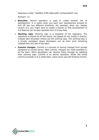 SVN
2
Repository UUID: 7ceef8cb-3799-40dd-a067-c216ec2e5247 and
Revision: 13
 Branches: Branch operation is used to create another line of
development. It is useful when you want your development process to
fork off into two different directions. For example, when you release
version 5.0, you might want to create a branch so that development of
6.0 features can be kept separate from 5.0 bug-fixes.
 Working copy: Working copy is a snapshot of the repository. The
repository is shared by all the teams, but people do not modify it directly.
Instead each developer checks out the working copy. The working copy is
a private workplace where developers can do their work remaining
isolated from the rest of the team.
 Commit changes: Commit is a process of storing changes from private
workplace to central server. After commit, changes are made available to
all the team. Other developers can retrieve these changes by updating
their working copy. Commit is an atomic operation. Either the whole
commit succeeds or it is rolled back. Users never see half finished commit.
 