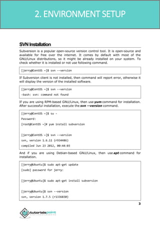 SVN
3
SVNInstallation
Subversion is a popular open-source version control tool. It is open-source and
available for free over the internet. It comes by default with most of the
GNU/Linux distributions, so it might be already installed on your system. To
check whether it is installed or not use following command.
[jerry@CentOS ~]$ svn --version
If Subversion client is not installed, then command will report error, otherwise it
will display the version of the installed software.
[jerry@CentOS ~]$ svn --version
-bash: svn: command not found
If you are using RPM-based GNU/Linux, then use yum command for installation.
After successful installation, execute the svn --version command.
[jerry@CentOS ~]$ su -
Password:
[root@CentOS ~]# yum install subversion
[jerry@CentOS ~]$ svn --version
svn, version 1.6.11 (r934486)
compiled Jun 23 2012, 00:44:03
And if you are using Debian-based GNU/Linux, then use apt command for
installation.
[jerry@Ubuntu]$ sudo apt-get update
[sudo] password for jerry:
[jerry@Ubuntu]$ sudo apt-get install subversion
[jerry@Ubuntu]$ svn --version
svn, version 1.7.5 (r1336830)
2. ENVIRONMENT SETUP
 