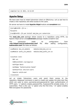 SVN
4
compiled Jun 21 2013, 22:11:49
ApacheSetup
We have seen how to install Subversion client on GNU/Linux. Let us see how to
create a new repository and allow access to the users.
On server we have to install Apache httpd module and svnadmin tool.
[jerry@CentOS ~]$ su -
Password:
[root@CentOS ~]# yum install mod_dav_svn subversion
The mod_dav_svn package allows access to a repository using HTTP, via
Apache httpd server and subversion package installs svnadmin tool.
The subversion reads its configuration from
/etc/httpd/conf.d/subversion.conf file. After adding configuration,
subversion.conf, file looks as follows:
LoadModule dav_svn_module modules/mod_dav_svn.so
LoadModule authz_svn_module modules/mod_authz_svn.so
<Location /svn>
DAV svn
SVNParentPath /var/www/svn
AuthType Basic
AuthName "Authorization Realm"
AuthUserFile /etc/svn-users
Require valid-user
</Location>
Let us create Subversion users and grant them access to the
repository. Htpasswd command is used to create and update the plain-text files
which are used to store usernames and passwords for basic authentication of
HTTP users. '-c' options creates password file, if password file already exists, it is
overwritten. That is why use '-c' option only the first time. '-m' option enables
MD5 encryption for passwords.
 