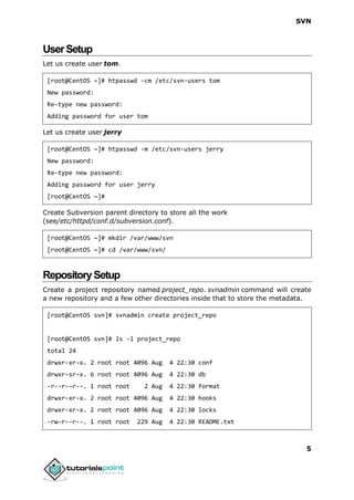 SVN
5
UserSetup
Let us create user tom.
[root@CentOS ~]# htpasswd -cm /etc/svn-users tom
New password:
Re-type new password:
Adding password for user tom
Let us create user jerry
[root@CentOS ~]# htpasswd -m /etc/svn-users jerry
New password:
Re-type new password:
Adding password for user jerry
[root@CentOS ~]#
Create Subversion parent directory to store all the work
(see/etc/httpd/conf.d/subversion.conf).
[root@CentOS ~]# mkdir /var/www/svn
[root@CentOS ~]# cd /var/www/svn/
RepositorySetup
Create a project repository named project_repo. svnadmin command will create
a new repository and a few other directories inside that to store the metadata.
[root@CentOS svn]# svnadmin create project_repo
[root@CentOS svn]# ls -l project_repo
total 24
drwxr-xr-x. 2 root root 4096 Aug 4 22:30 conf
drwxr-sr-x. 6 root root 4096 Aug 4 22:30 db
-r--r--r--. 1 root root 2 Aug 4 22:30 format
drwxr-xr-x. 2 root root 4096 Aug 4 22:30 hooks
drwxr-xr-x. 2 root root 4096 Aug 4 22:30 locks
-rw-r--r--. 1 root root 229 Aug 4 22:30 README.txt
 