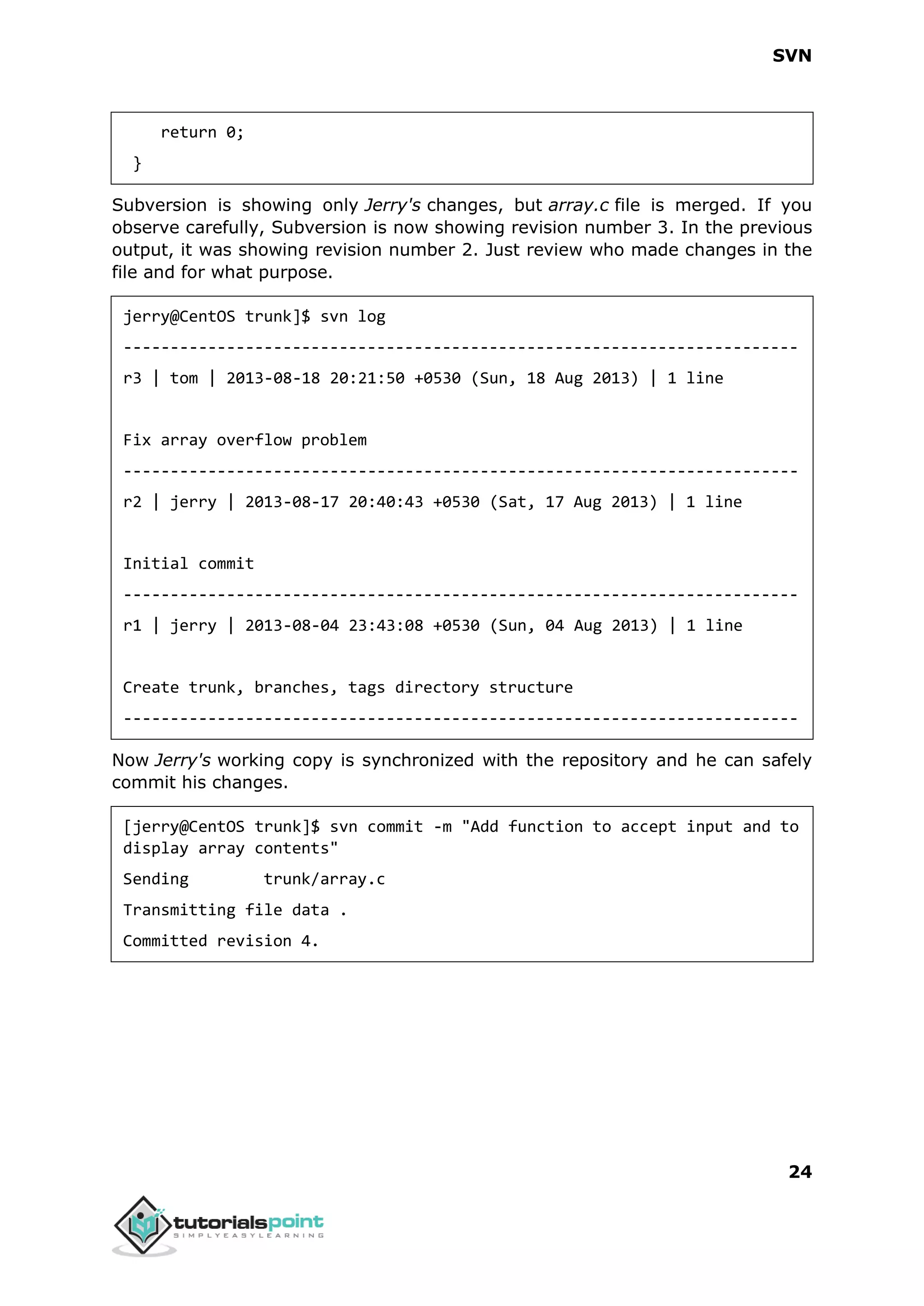 SVN 24 return 0; } Subversion is showing only Jerry's changes, but array.c file is merged. If you observe carefully, Subversion is now showing revision number 3. In the previous output, it was showing revision number 2. Just review who made changes in the file and for what purpose. jerry@CentOS trunk]$ svn log ------------------------------------------------------------------------ r3 | tom | 2013-08-18 20:21:50 +0530 (Sun, 18 Aug 2013) | 1 line Fix array overflow problem ------------------------------------------------------------------------ r2 | jerry | 2013-08-17 20:40:43 +0530 (Sat, 17 Aug 2013) | 1 line Initial commit ------------------------------------------------------------------------ r1 | jerry | 2013-08-04 23:43:08 +0530 (Sun, 04 Aug 2013) | 1 line Create trunk, branches, tags directory structure ------------------------------------------------------------------------ Now Jerry's working copy is synchronized with the repository and he can safely commit his changes. [jerry@CentOS trunk]$ svn commit -m "Add function to accept input and to display array contents" Sending trunk/array.c Transmitting file data . Committed revision 4. 
