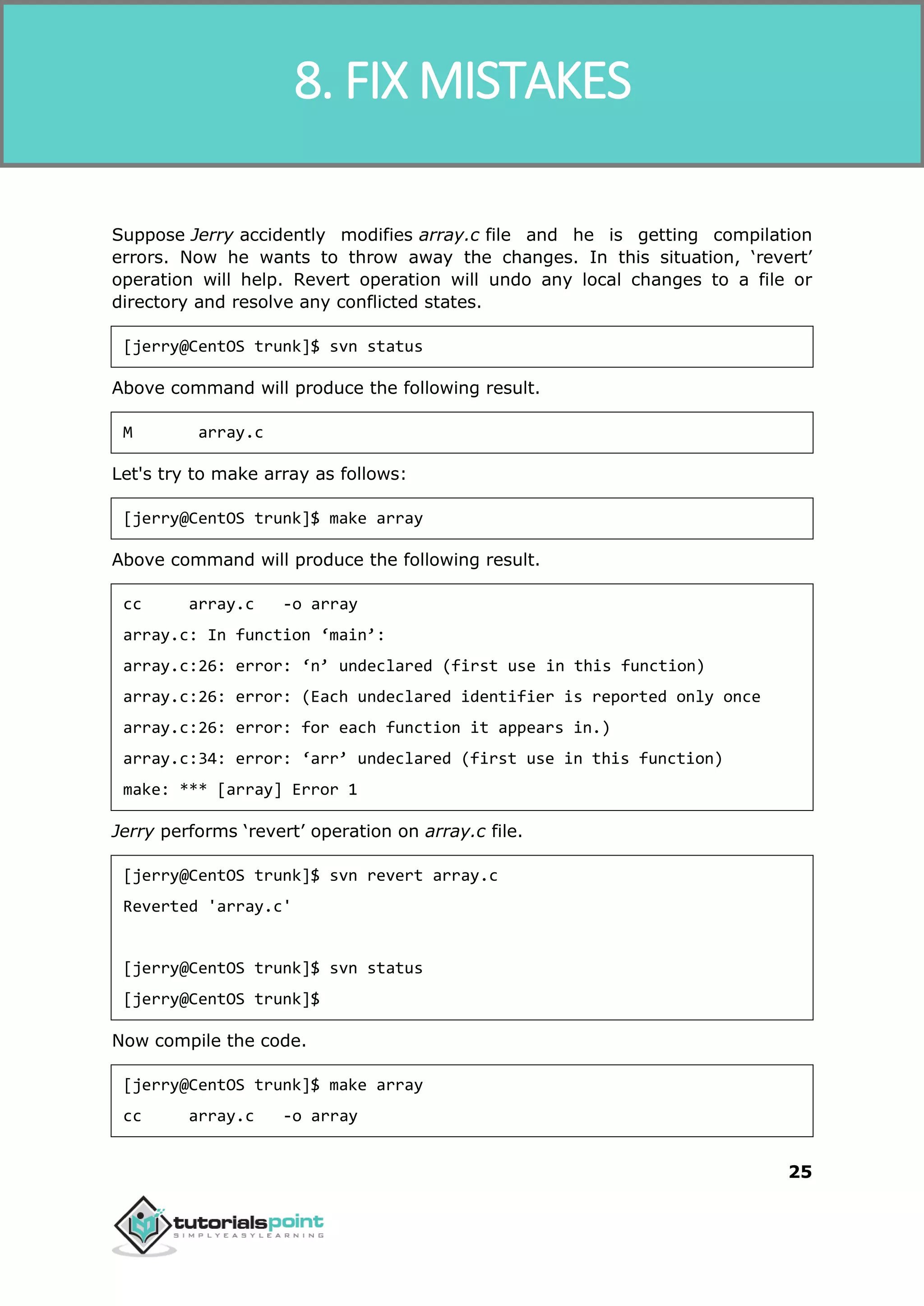 SVN 25 Suppose Jerry accidently modifies array.c file and he is getting compilation errors. Now he wants to throw away the changes. In this situation, ‘revert’ operation will help. Revert operation will undo any local changes to a file or directory and resolve any conflicted states. [jerry@CentOS trunk]$ svn status Above command will produce the following result. M array.c Let's try to make array as follows: [jerry@CentOS trunk]$ make array Above command will produce the following result. cc array.c -o array array.c: In function ‘main’: array.c:26: error: ‘n’ undeclared (first use in this function) array.c:26: error: (Each undeclared identifier is reported only once array.c:26: error: for each function it appears in.) array.c:34: error: ‘arr’ undeclared (first use in this function) make: *** [array] Error 1 Jerry performs ‘revert’ operation on array.c file. [jerry@CentOS trunk]$ svn revert array.c Reverted 'array.c' [jerry@CentOS trunk]$ svn status [jerry@CentOS trunk]$ Now compile the code. [jerry@CentOS trunk]$ make array cc array.c -o array 8. FIX MISTAKES 