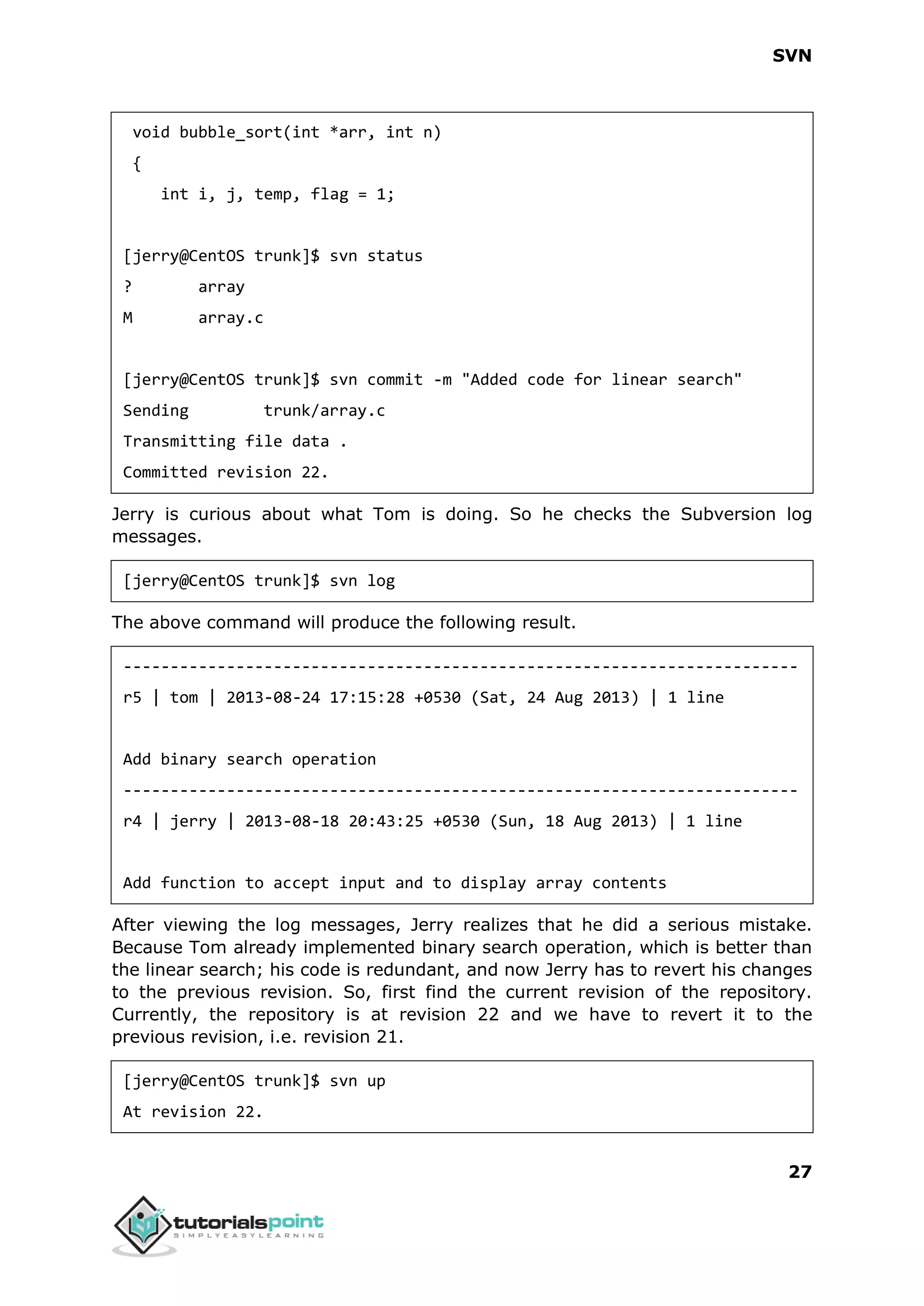 SVN 27 void bubble_sort(int *arr, int n) { int i, j, temp, flag = 1; [jerry@CentOS trunk]$ svn status ? array M array.c [jerry@CentOS trunk]$ svn commit -m "Added code for linear search" Sending trunk/array.c Transmitting file data . Committed revision 22. Jerry is curious about what Tom is doing. So he checks the Subversion log messages. [jerry@CentOS trunk]$ svn log The above command will produce the following result. ------------------------------------------------------------------------ r5 | tom | 2013-08-24 17:15:28 +0530 (Sat, 24 Aug 2013) | 1 line Add binary search operation ------------------------------------------------------------------------ r4 | jerry | 2013-08-18 20:43:25 +0530 (Sun, 18 Aug 2013) | 1 line Add function to accept input and to display array contents After viewing the log messages, Jerry realizes that he did a serious mistake. Because Tom already implemented binary search operation, which is better than the linear search; his code is redundant, and now Jerry has to revert his changes to the previous revision. So, first find the current revision of the repository. Currently, the repository is at revision 22 and we have to revert it to the previous revision, i.e. revision 21. [jerry@CentOS trunk]$ svn up At revision 22. 