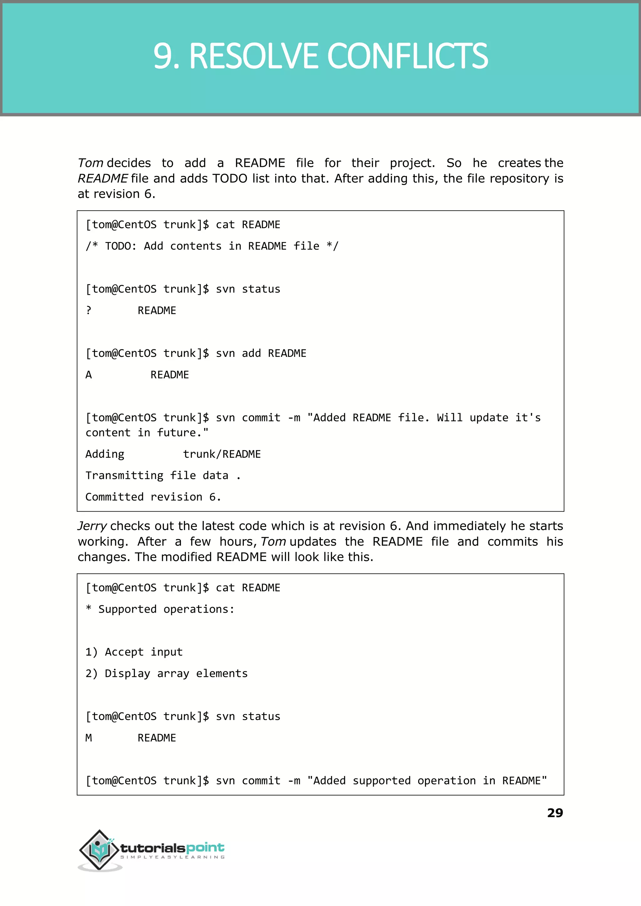 SVN 29 Tom decides to add a README file for their project. So he creates the README file and adds TODO list into that. After adding this, the file repository is at revision 6. [tom@CentOS trunk]$ cat README /* TODO: Add contents in README file */ [tom@CentOS trunk]$ svn status ? README [tom@CentOS trunk]$ svn add README A README [tom@CentOS trunk]$ svn commit -m "Added README file. Will update it's content in future." Adding trunk/README Transmitting file data . Committed revision 6. Jerry checks out the latest code which is at revision 6. And immediately he starts working. After a few hours, Tom updates the README file and commits his changes. The modified README will look like this. [tom@CentOS trunk]$ cat README * Supported operations: 1) Accept input 2) Display array elements [tom@CentOS trunk]$ svn status M README [tom@CentOS trunk]$ svn commit -m "Added supported operation in README" 9. RESOLVE CONFLICTS 