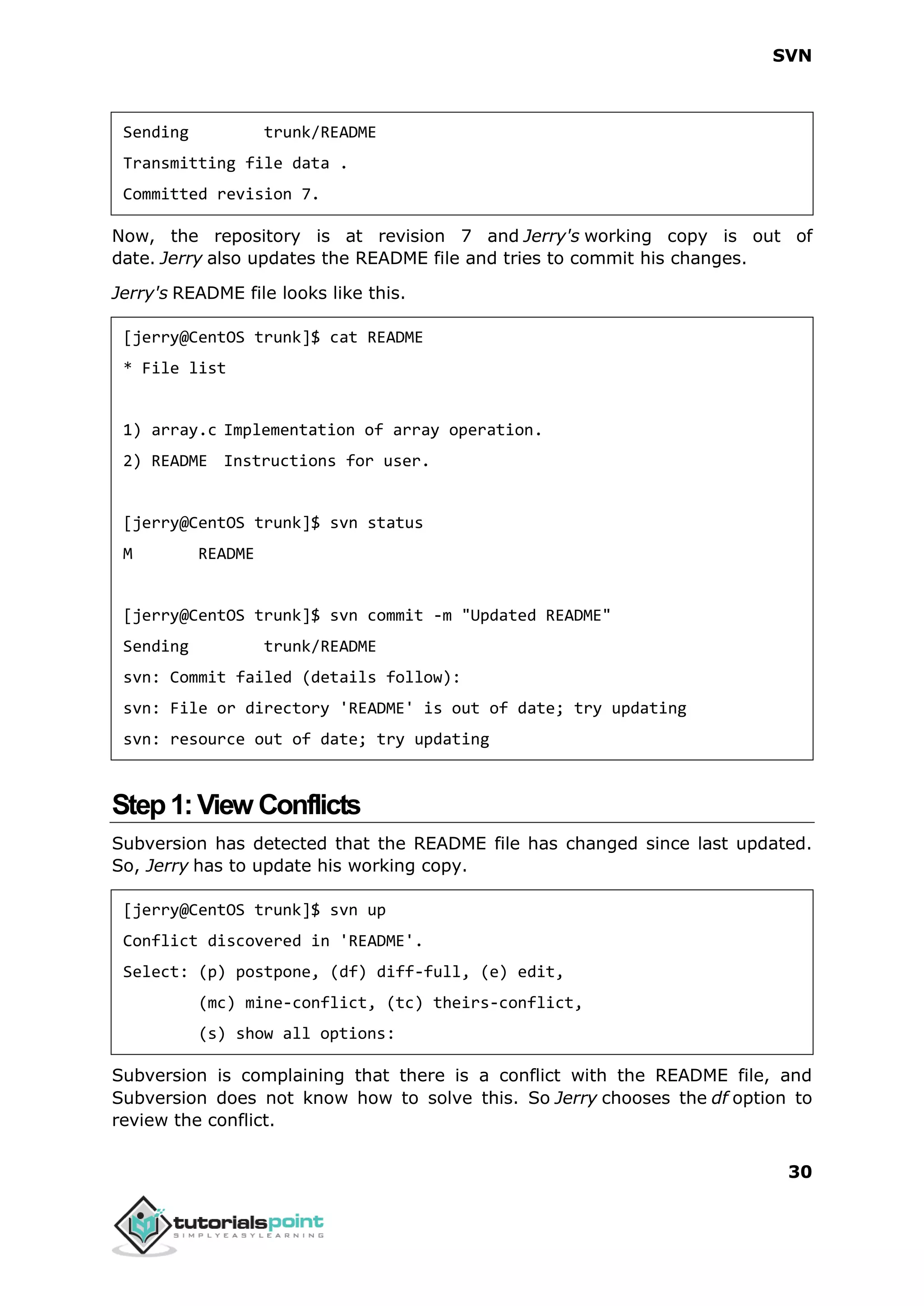 SVN 30 Sending trunk/README Transmitting file data . Committed revision 7. Now, the repository is at revision 7 and Jerry's working copy is out of date. Jerry also updates the README file and tries to commit his changes. Jerry's README file looks like this. [jerry@CentOS trunk]$ cat README * File list 1) array.c Implementation of array operation. 2) README Instructions for user. [jerry@CentOS trunk]$ svn status M README [jerry@CentOS trunk]$ svn commit -m "Updated README" Sending trunk/README svn: Commit failed (details follow): svn: File or directory 'README' is out of date; try updating svn: resource out of date; try updating Step1:View Conflicts Subversion has detected that the README file has changed since last updated. So, Jerry has to update his working copy. [jerry@CentOS trunk]$ svn up Conflict discovered in 'README'. Select: (p) postpone, (df) diff-full, (e) edit, (mc) mine-conflict, (tc) theirs-conflict, (s) show all options: Subversion is complaining that there is a conflict with the README file, and Subversion does not know how to solve this. So Jerry chooses the df option to review the conflict. 