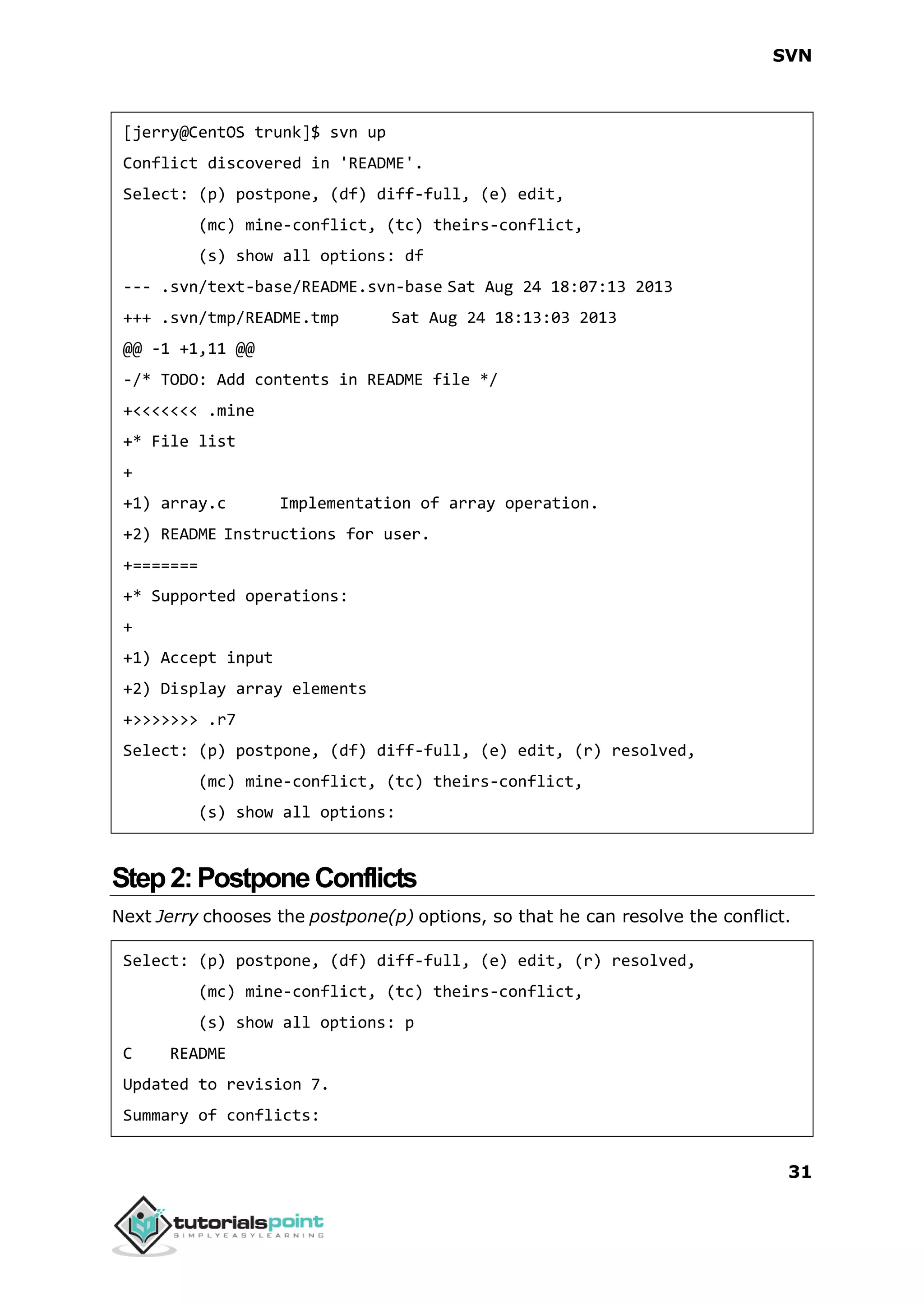 SVN 31 [jerry@CentOS trunk]$ svn up Conflict discovered in 'README'. Select: (p) postpone, (df) diff-full, (e) edit, (mc) mine-conflict, (tc) theirs-conflict, (s) show all options: df --- .svn/text-base/README.svn-base Sat Aug 24 18:07:13 2013 +++ .svn/tmp/README.tmp Sat Aug 24 18:13:03 2013 @@ -1 +1,11 @@ -/* TODO: Add contents in README file */ +<<<<<<< .mine +* File list + +1) array.c Implementation of array operation. +2) README Instructions for user. +======= +* Supported operations: + +1) Accept input +2) Display array elements +>>>>>>> .r7 Select: (p) postpone, (df) diff-full, (e) edit, (r) resolved, (mc) mine-conflict, (tc) theirs-conflict, (s) show all options: Step2:PostponeConflicts Next Jerry chooses the postpone(p) options, so that he can resolve the conflict. Select: (p) postpone, (df) diff-full, (e) edit, (r) resolved, (mc) mine-conflict, (tc) theirs-conflict, (s) show all options: p C README Updated to revision 7. Summary of conflicts: 