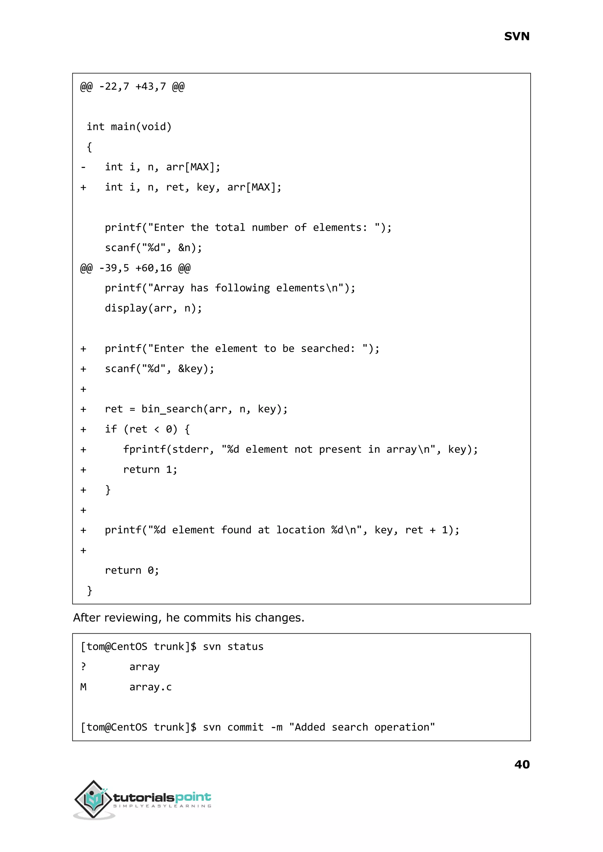 SVN 40 @@ -22,7 +43,7 @@ int main(void) { - int i, n, arr[MAX]; + int i, n, ret, key, arr[MAX]; printf("Enter the total number of elements: "); scanf("%d", &n); @@ -39,5 +60,16 @@ printf("Array has following elementsn"); display(arr, n); + printf("Enter the element to be searched: "); + scanf("%d", &key); + + ret = bin_search(arr, n, key); + if (ret < 0) { + fprintf(stderr, "%d element not present in arrayn", key); + return 1; + } + + printf("%d element found at location %dn", key, ret + 1); + return 0; } After reviewing, he commits his changes. [tom@CentOS trunk]$ svn status ? array M array.c [tom@CentOS trunk]$ svn commit -m "Added search operation" 