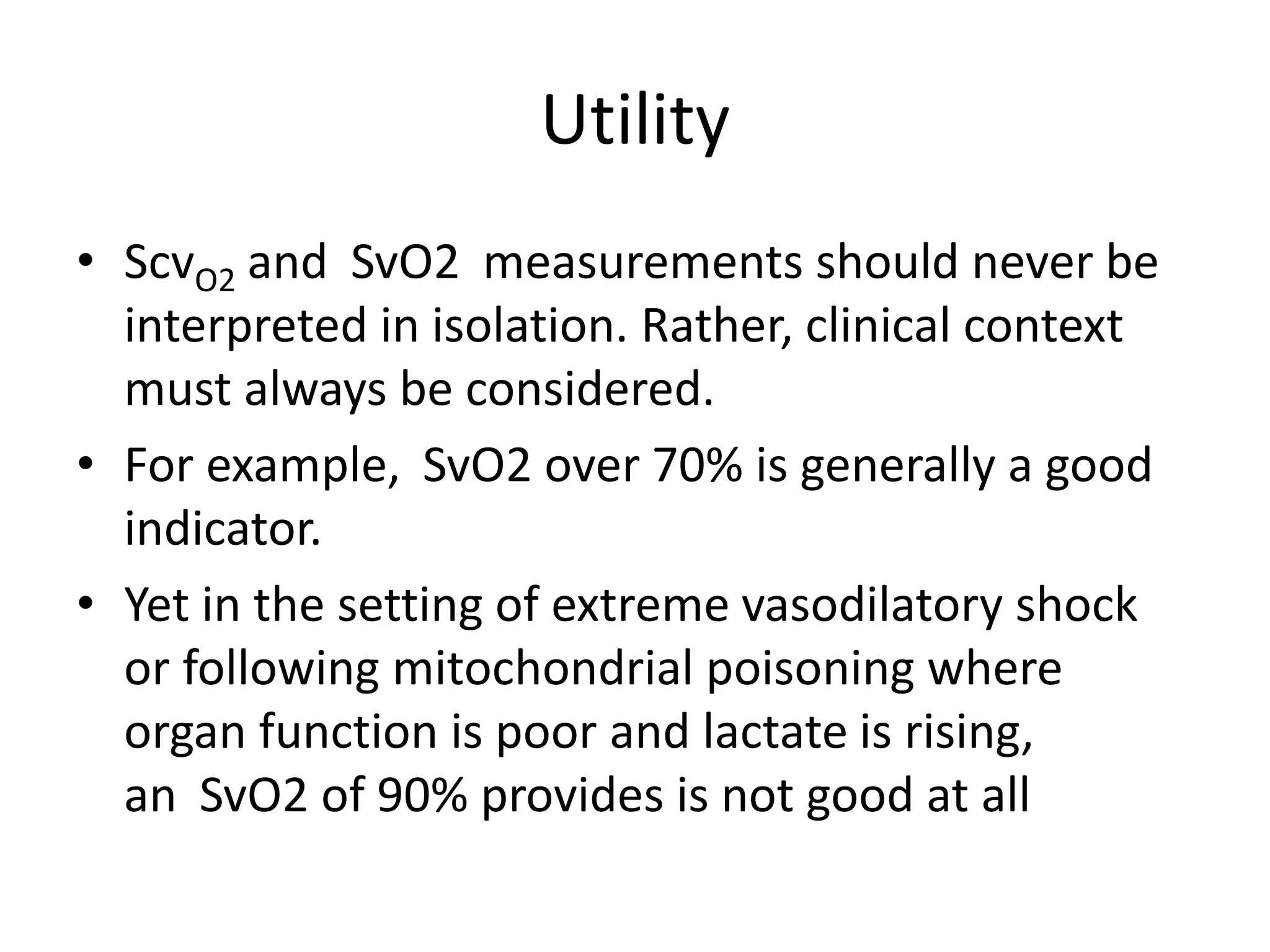 Utility
• ScvO2 and  SvO2  measurements should never be
interpreted in isolation. Rather, clinical context
must always be considered.
• For example,  SvO2 over 70% is generally a good
indicator.
• Yet in the setting of extreme vasodilatory shock
or following mitochondrial poisoning where
organ function is poor and lactate is rising,
an  SvO2 of 90% provides is not good at all
 