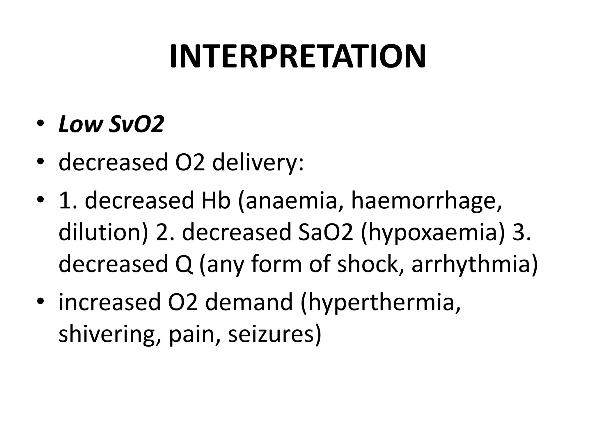 INTERPRETATION
• Low SvO2
• decreased O2 delivery:
• 1. decreased Hb (anaemia, haemorrhage,
dilution) 2. decreased SaO2 (hypoxaemia) 3.
decreased Q (any form of shock, arrhythmia)
• increased O2 demand (hyperthermia,
shivering, pain, seizures)
 